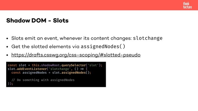 • Slots emit an event, whenever its content changes: slotchange
• Get the slotted elements via assignedNodes()
• https://drafts.csswg.org/css-scoping/#slotted-pseudo
Shadow DOM - Slots
const slot = this.shadowRoot.querySelector('slot');
slot.addEventListener('slotchange', () !, {
const assignedNodes = slot.assignedNodes();
!% Do something with assignedNodes
});
