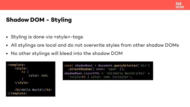 • Styling is done via -tags
• All stylings are local and do not overwrite styles from other shadow DOMs
• No other stylings will bleed into the shadow DOM
Shadow DOM - Styling
<template>
<style>
h1 {
color: red;
}
!"style>
<h1>Hello World!!"h1>
!"template>
const shadowRoot = document.querySelector('div')
.attachShadow({ mode: 'open' });
shadowRoot.innerHTML = '<h1>Hello World!!"h1>' +
'<style>h1 { color: red; }!"style>';
