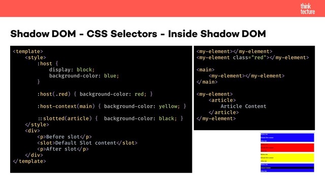 Shadow DOM - CSS Selectors - Inside Shadow DOM


:host {
display: block;
background-color: blue;
}
:host(.red) { background-color: red; }
:host-context(main) { background-color: yellow; }
!-slotted(article) { background-color: black; }
!"style>
<div>
<p>Before slot!"p>
<slot>Default Slot content!"slot>
<p>After slot!"p>
!"div>
!"template>
<my-element>!"my-element>
<my-element class="red">!"my-element>
<main>
<my-element>!"my-element>
!"main>
<my-element>
<article>
Article Content
!"article>
!"my-element>
