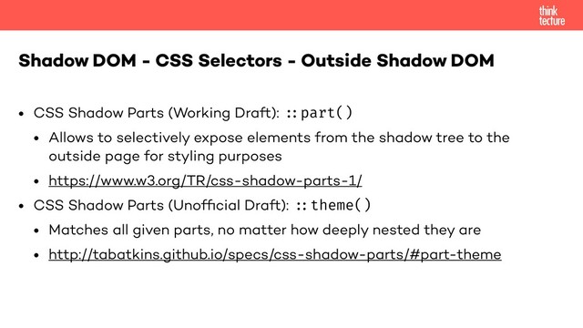 • CSS Shadow Parts (Working Draft): "#part()
• Allows to selectively expose elements from the shadow tree to the
outside page for styling purposes
• https://www.w3.org/TR/css-shadow-parts-1/
• CSS Shadow Parts (Unofﬁcial Draft): "#theme()
• Matches all given parts, no matter how deeply nested they are
• http://tabatkins.github.io/specs/css-shadow-parts/#part-theme
Shadow DOM - CSS Selectors - Outside Shadow DOM
