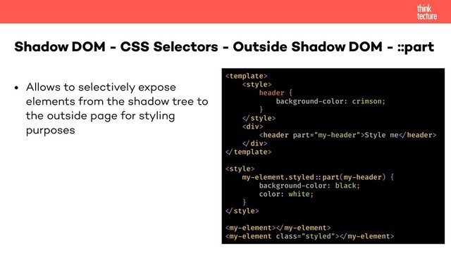 • Allows to selectively expose 
elements from the shadow tree to  
the outside page for styling  
purposes
Shadow DOM - CSS Selectors - Outside Shadow DOM - ::part


header {
background-color: crimson;
}
!"style>
<div>
<header part="my-header">Style me!"header>
!"div>
!"template>
<style>
my-element.styled!-part(my-header) {
background-color: black;
color: white;
}
!"style>
<my-element>!"my-element>
<my-element class="styled">!"my-element>
