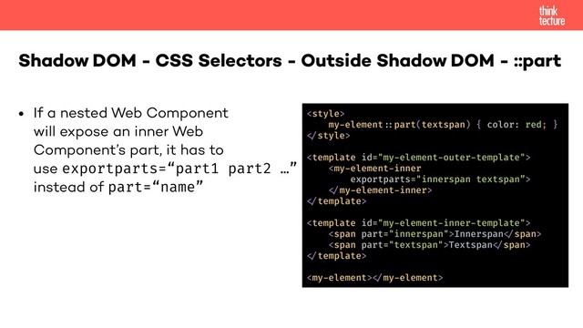 • If a nested Web Component  
will expose an inner Web  
Component’s part, it has to  
use exportparts=“part1 part2 …” 
instead of part=“name”
Shadow DOM - CSS Selectors - Outside Shadow DOM - ::part

my-element!-part(textspan) { color: red; }
!"style>
<template id="my-element-outer-template">
<my-element-inner
exportparts="innerspan textspan”>
!"my-element-inner>
!"template>
<template id="my-element-inner-template">
<span part="innerspan">Innerspan!"span>
<span part="textspan">Textspan!"span>
!"template>
<my-element>!"my-element>
