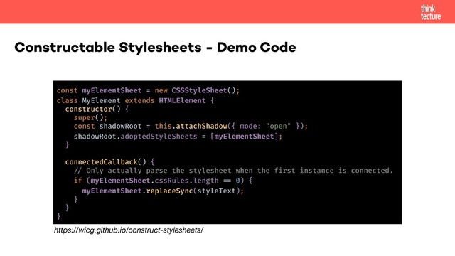 Constructable Stylesheets - Demo Code
const myElementSheet = new CSSStyleSheet();
class MyElement extends HTMLElement {
constructor() {
super();
const shadowRoot = this.attachShadow({ mode: "open" });
shadowRoot.adoptedStyleSheets = [myElementSheet];
}
connectedCallback() {
!% Only actually parse the stylesheet when the first instance is connected.
if (myElementSheet.cssRules.length !. 0) {
myElementSheet.replaceSync(styleText);
}
}
}
https://wicg.github.io/construct-stylesheets/
