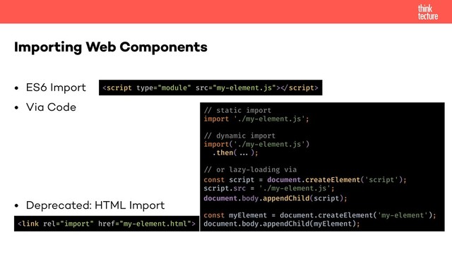 • ES6 Import
• Via Code
• Deprecated: HTML Import
Importing Web Components

!"script>
!% static import
import './my-element.js';
!% dynamic import
import('./my-element.js')
.then(!!');
!% or lazy-loading via
const script = document.createElement('script');
script.src = './my-element.js';
document.body.appendChild(script);
const myElement = document.createElement('my-element');
document.body.appendChild(myElement);
