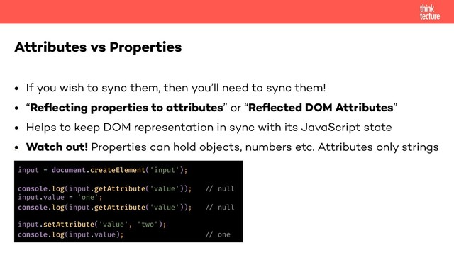 • If you wish to sync them, then you’ll need to sync them!
• “Reﬂecting properties to attributes” or “Reﬂected DOM Attributes”
• Helps to keep DOM representation in sync with its JavaScript state
• Watch out! Properties can hold objects, numbers etc. Attributes only strings
•
Attributes vs Properties
input = document.createElement('input');
console.log(input.getAttribute('value')); !% null
input.value = 'one';
console.log(input.getAttribute('value')); !% null
input.setAttribute('value', 'two');
console.log(input.value); !% one
