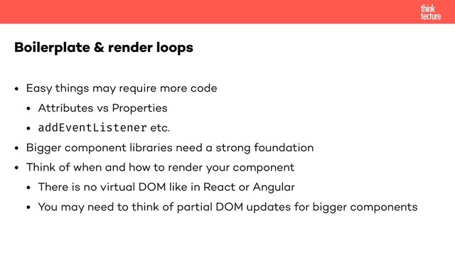 • Easy things may require more code
• Attributes vs Properties
• addEventListener etc.
• Bigger component libraries need a strong foundation
• Think of when and how to render your component
• There is no virtual DOM like in React or Angular
• You may need to think of partial DOM updates for bigger components
Boilerplate & render loops
