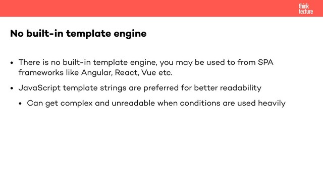 • There is no built-in template engine, you may be used to from SPA
frameworks like Angular, React, Vue etc.
• JavaScript template strings are preferred for better readability
• Can get complex and unreadable when conditions are used heavily
No built-in template engine
