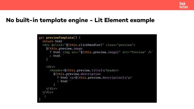 No built-in template engine - Lit Element example
get previewTemplate() {
return html`
<div class="preview">
${this.preview.image
? html`<img src="${this.preview.image}" alt="Preview">
${this.preview.title}!"header>
${this.preview.description
? html`<p>${this.preview.description}!"p>`
: html``
}
!"div>
!"div>
`;
}
</p>
</div>