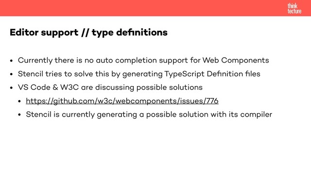 • Currently there is no auto completion support for Web Components
• Stencil tries to solve this by generating TypeScript Deﬁnition ﬁles
• VS Code & W3C are discussing possible solutions
• https://github.com/w3c/webcomponents/issues/776
• Stencil is currently generating a possible solution with its compiler
Editor support // type deﬁnitions

