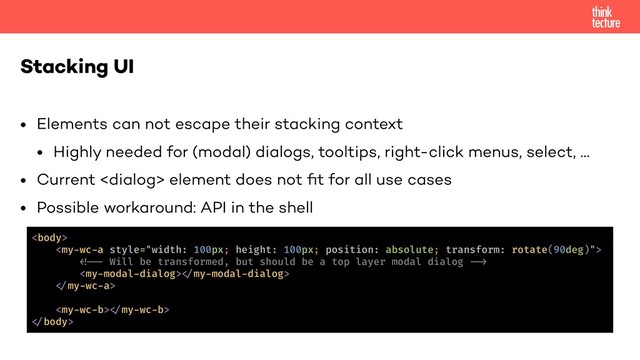 • Elements can not escape their stacking context
• Highly needed for (modal) dialogs, tooltips, right-click menus, select, …
• Current  element does not ﬁt for all use cases
• Possible workaround: API in the shell
Stacking UI


!!!* Will be transformed, but should be a top layer modal dialog !!+
!"my-modal-dialog>
!"my-wc-a>
!"my-wc-b>
!"body>
