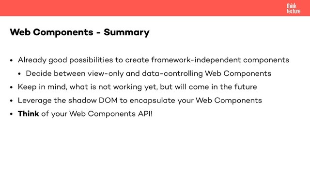• Already good possibilities to create framework-independent components
• Decide between view-only and data-controlling Web Components
• Keep in mind, what is not working yet, but will come in the future
• Leverage the shadow DOM to encapsulate your Web Components
• Think of your Web Components API!
Web Components - Summary
