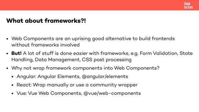 • Web Components are an uprising good alternative to build frontends
without frameworks involved
• But! A lot of stuff is done easier with frameworks, e.g. Form Validation, State
Handling, Data Management, CSS post processing
• Why not wrap framework components into Web Components?
• Angular: Angular Elements, @angular/elements
• React: Wrap manually or use a community wrapper
• Vue: Vue Web Components, @vue/web-components
What about frameworks?!
