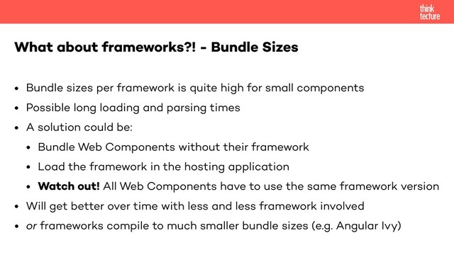 • Bundle sizes per framework is quite high for small components
• Possible long loading and parsing times
• A solution could be:
• Bundle Web Components without their framework
• Load the framework in the hosting application
• Watch out! All Web Components have to use the same framework version
• Will get better over time with less and less framework involved
• or frameworks compile to much smaller bundle sizes (e.g. Angular Ivy)
What about frameworks?! - Bundle Sizes

