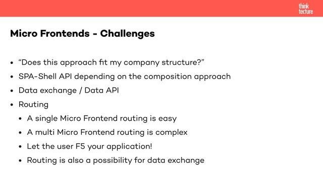 • “Does this approach ﬁt my company structure?”
• SPA-Shell API depending on the composition approach
• Data exchange / Data API
• Routing
• A single Micro Frontend routing is easy
• A multi Micro Frontend routing is complex
• Let the user F5 your application!
• Routing is also a possibility for data exchange
Micro Frontends - Challenges
