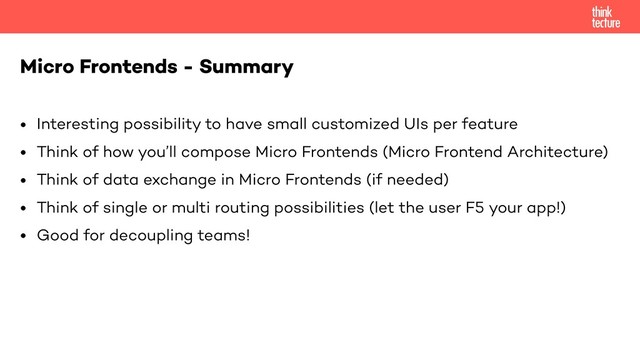 • Interesting possibility to have small customized UIs per feature
• Think of how you’ll compose Micro Frontends (Micro Frontend Architecture)
• Think of data exchange in Micro Frontends (if needed)
• Think of single or multi routing possibilities (let the user F5 your app!)
• Good for decoupling teams!
Micro Frontends - Summary
