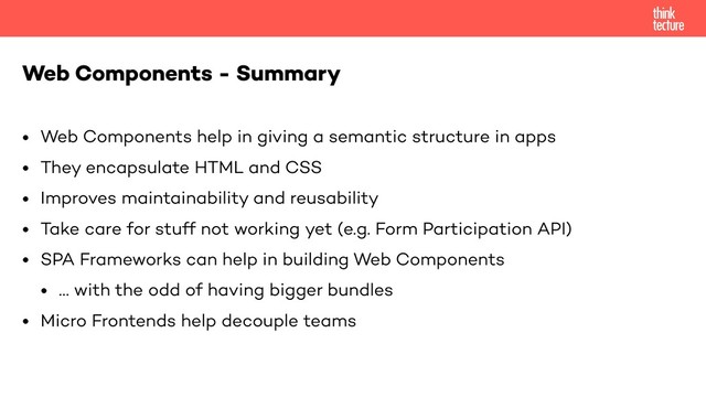 • Web Components help in giving a semantic structure in apps
• They encapsulate HTML and CSS
• Improves maintainability and reusability
• Take care for stuff not working yet (e.g. Form Participation API)
• SPA Frameworks can help in building Web Components
• … with the odd of having bigger bundles
• Micro Frontends help decouple teams
Web Components - Summary
