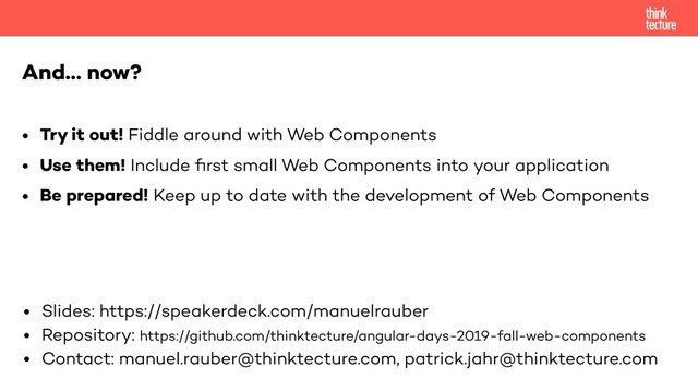 And… now?
• Try it out! Fiddle around with Web Components
• Use them! Include ﬁrst small Web Components into your application
• Be prepared! Keep up to date with the development of Web Components
• Slides: https://speakerdeck.com/manuelrauber
• Repository: https://github.com/thinktecture/angular-days-2019-fall-web-components
• Contact: manuel.rauber@thinktecture.com, patrick.jahr@thinktecture.com
