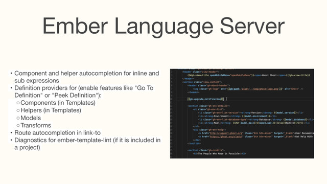 Ember Language Server
• Component and helper autocompletion for inline and
sub expressions

• Deﬁnition providers for (enable features like "Go To
Deﬁnition" or "Peek Deﬁnition"):

◦ Components (in Templates)

◦ Helpers (in Templates)

◦ Models

◦ Transforms

• Route autocompletion in link-to

• Diagnostics for ember-template-lint (if it is included in
a project)

