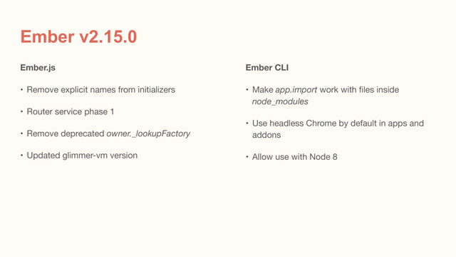 Ember v2.15.0
Ember.js
• Remove explicit names from initializers

• Router service phase 1

• Remove deprecated owner._lookupFactory

• Updated glimmer-vm version
Ember CLI
• Make app.import work with files inside
node_modules

• Use headless Chrome by default in apps and
addons

• Allow use with Node 8
