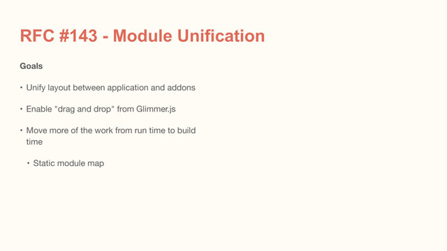 RFC #143 - Module Unification
Goals
• Unify layout between application and addons

• Enable "drag and drop" from Glimmer.js

• Move more of the work from run time to build
time

• Static module map
