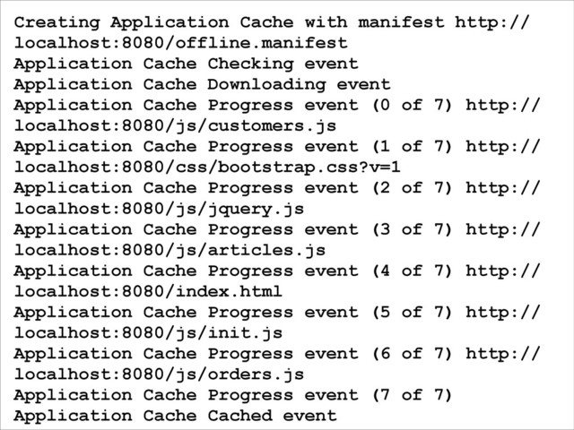 Creating Application Cache with manifest http://
localhost:8080/offline.manifest
Application Cache Checking event
Application Cache Downloading event
Application Cache Progress event (0 of 7) http://
localhost:8080/js/customers.js
Application Cache Progress event (1 of 7) http://
localhost:8080/css/bootstrap.css?v=1
Application Cache Progress event (2 of 7) http://
localhost:8080/js/jquery.js
Application Cache Progress event (3 of 7) http://
localhost:8080/js/articles.js
Application Cache Progress event (4 of 7) http://
localhost:8080/index.html
Application Cache Progress event (5 of 7) http://
localhost:8080/js/init.js
Application Cache Progress event (6 of 7) http://
localhost:8080/js/orders.js
Application Cache Progress event (7 of 7)
Application Cache Cached event

