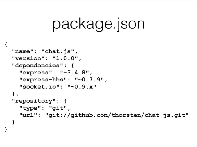 package.json
{
"name": "chat.js",
"version": "1.0.0",
"dependencies": {
"express": "~3.4.8",
"express-hbs": "~0.7.9",
"socket.io": "~0.9.x"
},
"repository": {
"type": "git",
"url": "git://github.com/thorsten/chat-js.git"
}
}
