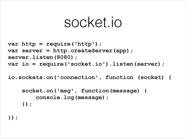 socket.io
var http = require('http');
var server = http.createServer(app);
server.listen(8080);
var io = require('socket.io').listen(server);
!
io.sockets.on('connection', function (socket) {
!
socket.on('msg', function(message) {
console.log(message);
});
!
});
