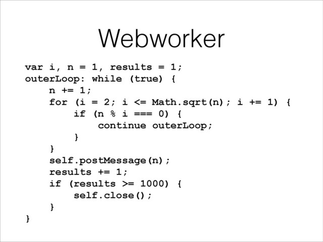 Webworker
var i, n = 1, results = 1;
outerLoop: while (true) {
n += 1;
for (i = 2; i <= Math.sqrt(n); i += 1) {
if (n % i === 0) {
continue outerLoop;
}
}
self.postMessage(n);
results += 1;
if (results >= 1000) {
self.close();
}
}
