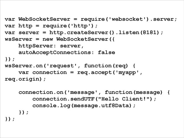 var WebSocketServer = require('websocket').server;
var http = require('http');
var server = http.createServer().listen(8181);
wsServer = new WebSocketServer({
httpServer: server,
autoAcceptConnections: false
});
wsServer.on('request', function(req) {
var connection = req.accept('myapp',
req.origin);
!
connection.on('message', function(message) {
connection.sendUTF("Hello Client!");
console.log(message.utf8Data);
});
});
