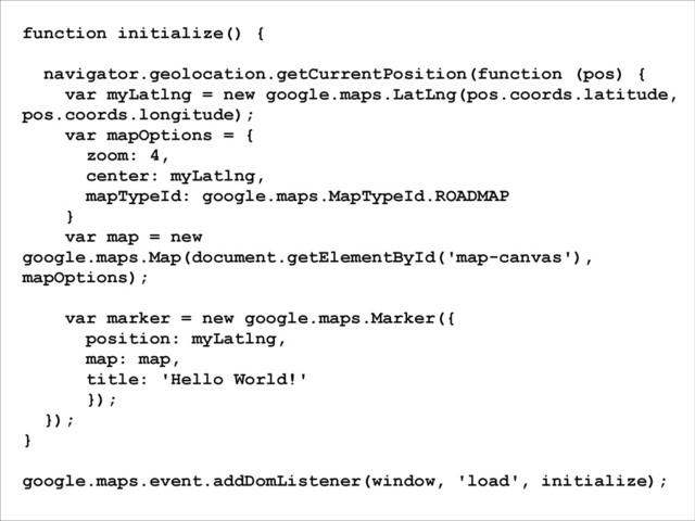 function initialize() {
!
navigator.geolocation.getCurrentPosition(function (pos) {
var myLatlng = new google.maps.LatLng(pos.coords.latitude,
pos.coords.longitude);
var mapOptions = {
zoom: 4,
center: myLatlng,
mapTypeId: google.maps.MapTypeId.ROADMAP
}
var map = new
google.maps.Map(document.getElementById('map-canvas'),
mapOptions);
!
var marker = new google.maps.Marker({
position: myLatlng,
map: map,
title: 'Hello World!'
});
});
}
!
google.maps.event.addDomListener(window, 'load', initialize);
