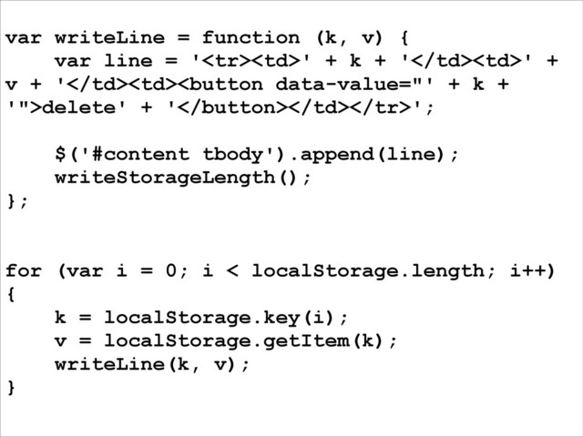 var writeLine = function (k, v) {
var line = '' + k + '' +
v + 'delete' + '';
!
$('#content tbody').append(line);
writeStorageLength();
};
!
!
for (var i = 0; i < localStorage.length; i++)
{
k = localStorage.key(i);
v = localStorage.getItem(k);
writeLine(k, v);
}
