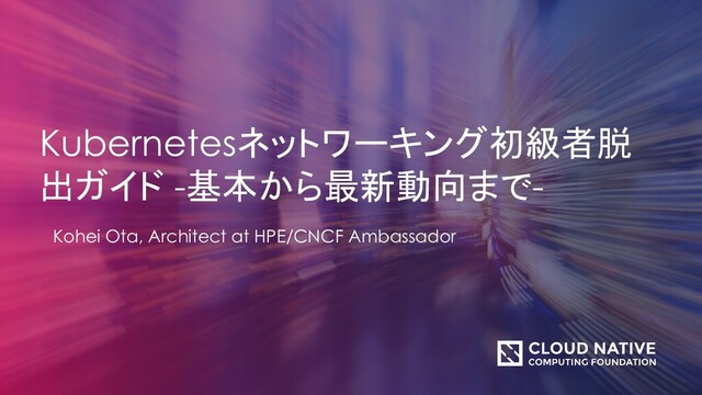 Kubernetesネットワーキング初級者脱
出ガイド -基本から最新動向まで-
Kohei Ota, Architect at HPE/CNCF Ambassador
