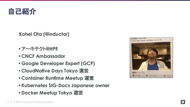 © 2021 Cloud Native Computing Foundation
2
自己紹介
Kohei Ota (@inductor)
•アーキテクト@HPE
•CNCF Ambassador
•Google Developer Expert (GCP)
•CloudNative Days Tokyo 運営
•Container Runtime Meetup 運営
•Kubernetes SIG-Docs Japanese owner
•Docker Meetup Tokyo 運営
