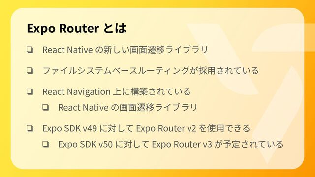 ❏ React Native の新しい画⾯遷移ライブラリ
❏ ファイルシステムベースルーティングが採⽤されている
❏ React Navigation 上に構築されている
❏ React Native の画⾯遷移ライブラリ
❏ Expo SDK v49 に対して Expo Router v2 を使⽤できる
❏ Expo SDK v50 に対して Expo Router v3 が予定されている
Expo Router とは
