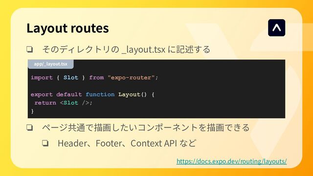 Layout routes
❏ そのディレクトリの _layout.tsx に記述する
❏ ページ共通で描画したいコンポーネントを描画できる
❏ Header、Footer、Context API など
import { Slot } from "expo-router";
export default function Layout() {
return ;
}
app/_layout.tsx
https://docs.expo.dev/routing/layouts/
