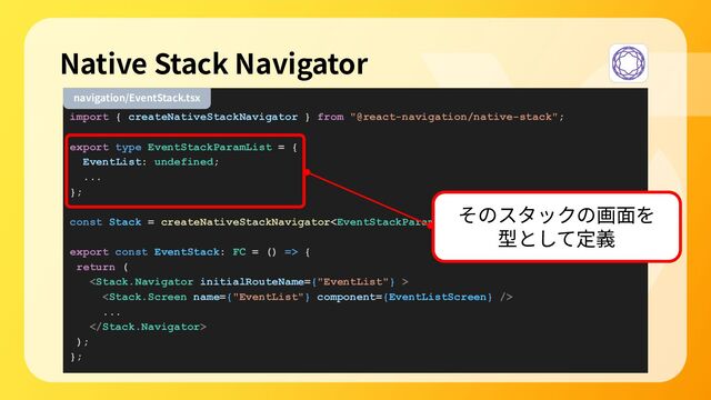 import { createNativeStackNavigator } from "@react-navigation/native-stack";
export type EventStackParamList = {
EventList: undefined;
...
};
const Stack = createNativeStackNavigator();
export const EventStack: FC = () => {
return (


...

);
};
Native Stack Navigator
navigation/EventStack.tsx
そのスタックの画⾯を
型として定義
