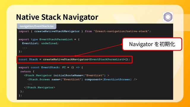 import { createNativeStackNavigator } from "@react-navigation/native-stack";
export type EventStackParamList = {
EventList: undefined;
...
};
const Stack = createNativeStackNavigator();
export const EventStack: FC = () => {
return (


...

);
};
Native Stack Navigator
navigation/EventStack.tsx
Navigator を初期化
