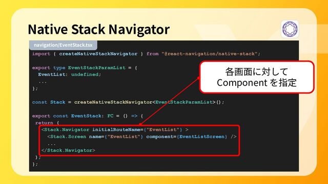 import { createNativeStackNavigator } from "@react-navigation/native-stack";
export type EventStackParamList = {
EventList: undefined;
...
};
const Stack = createNativeStackNavigator();
export const EventStack: FC = () => {
return (


...

);
};
Native Stack Navigator
navigation/EventStack.tsx
各画⾯に対して
Component を指定
