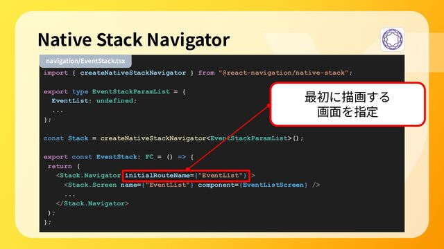 import { createNativeStackNavigator } from "@react-navigation/native-stack";
export type EventStackParamList = {
EventList: undefined;
...
};
const Stack = createNativeStackNavigator();
export const EventStack: FC = () => {
return (


...

);
};
Native Stack Navigator
navigation/EventStack.tsx
最初に描画する
画⾯を指定
