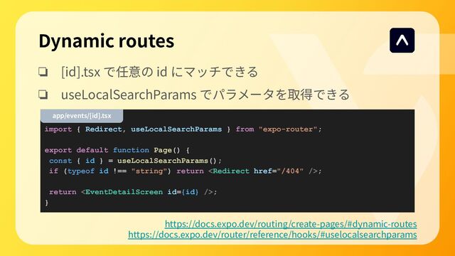 Dynamic routes
❏ [id].tsx で任意の id にマッチできる
❏ useLocalSearchParams でパラメータを取得できる
https://docs.expo.dev/routing/create-pages/#dynamic-routes
https://docs.expo.dev/router/reference/hooks/#uselocalsearchparams
import { Redirect, useLocalSearchParams } from "expo-router";
export default function Page() {
const { id } = useLocalSearchParams();
if (typeof id !== "string") return ;
return ;
}
app/events/[id].tsx
