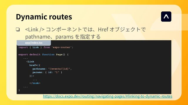 ❏  コンポーネントでは、Href オブジェクトで
pathname、params を指定する
import { Link } from 'expo-router';
export default function Page() {
...

...

...
}
Dynamic routes
https://docs.expo.dev/routing/navigating-pages/#linking-to-dynamic-routes
app/index.tsx
