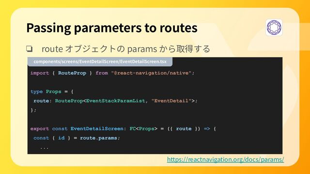 ❏ route オブジェクトの params から取得する
import { RouteProp } from "@react-navigation/native";
type Props = {
route: RouteProp;
};
export const EventDetailScreen: FC = ({ route }) => {
const { id } = route.params;
...
Passing parameters to routes
https://reactnavigation.org/docs/params/
components/screens/EventDetailScreen/EventDetailScreen.tsx
