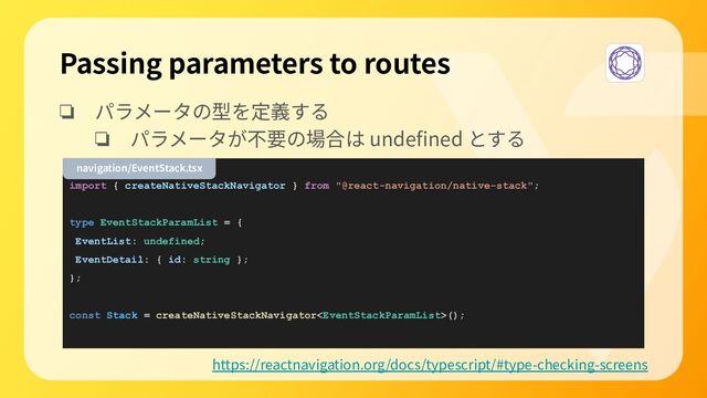 ❏ パラメータの型を定義する
❏ パラメータが不要の場合は undeﬁned とする
import { createNativeStackNavigator } from "@react-navigation/native-stack";
type EventStackParamList = {
EventList: undefined;
EventDetail: { id: string };
};
const Stack = createNativeStackNavigator();
Passing parameters to routes
https://reactnavigation.org/docs/typescript/#type-checking-screens
navigation/EventStack.tsx
