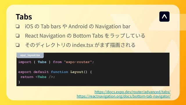 Tabs
❏ iOS の Tab bars や Android の Navigation bar
❏ React Navigation の Bottom Tabs をラップしている
❏ そのディレクトリの index.tsx がまず描画される
https://docs.expo.dev/router/advanced/tabs/
https://reactnavigation.org/docs/bottom-tab-navigator/
import { Tabs } from "expo-router";
export default function Layout() {
return ;
}
app/_layout.tsx
