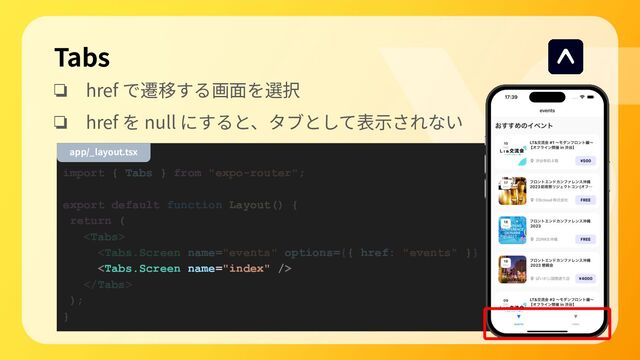 import { Tabs } from "expo-router";
export default function Layout() {
return (




);
}
Tabs
❏ href で遷移する画⾯を選択
❏ href を null にすると、タブとして表⽰されない
app/_layout.tsx
