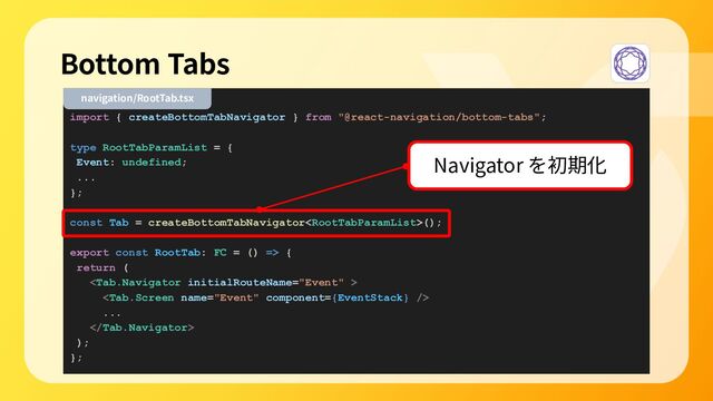 import { createBottomTabNavigator } from "@react-navigation/bottom-tabs";
type RootTabParamList = {
Event: undefined;
...
};
const Tab = createBottomTabNavigator();
export const RootTab: FC = () => {
return (


...

);
};
Bottom Tabs
navigation/RootTab.tsx
Navigator を初期化
