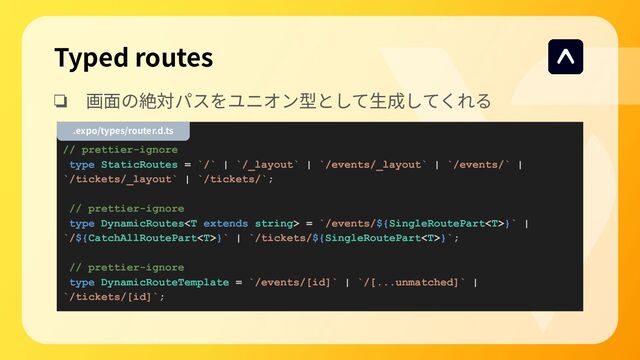 Typed routes
❏ 画⾯の絶対パスをユニオン型として⽣成してくれる
// prettier-ignore
type StaticRoutes = `/` | `/_layout` | `/events/_layout` | `/events/` |
`/tickets/_layout` | `/tickets/`;
// prettier-ignore
type DynamicRoutes = `/events/${SingleRoutePart}` |
`/${CatchAllRoutePart}` | `/tickets/${SingleRoutePart}`;
// prettier-ignore
type DynamicRouteTemplate = `/events/[id]` | `/[...unmatched]` |
`/tickets/[id]`;
.expo/types/router.d.ts

