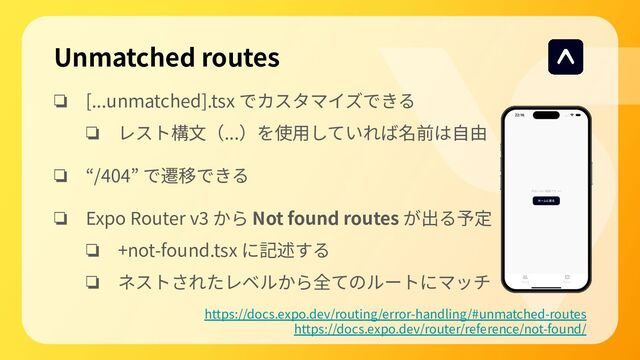 Unmatched routes
❏ [...unmatched].tsx でカスタマイズできる
❏ レスト構⽂（...）を使⽤していれば名前は⾃由
❏ “/404” で遷移できる
❏ Expo Router v3 から Not found routes が出る予定
❏ +not-found.tsx に記述する
❏ ネストされたレベルから全てのルートにマッチ
https://docs.expo.dev/routing/error-handling/#unmatched-routes
https://docs.expo.dev/router/reference/not-found/

