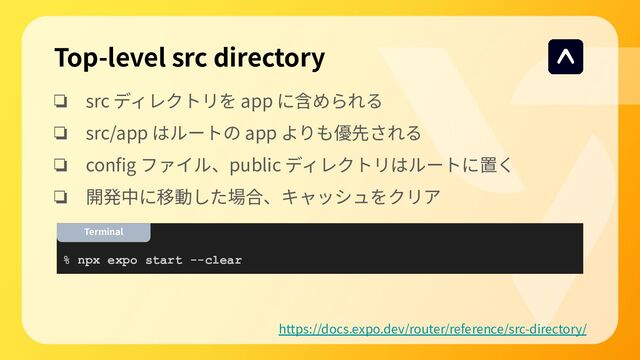 Top-level src directory
❏ src ディレクトリを app に含められる
❏ src/app はルートの app よりも優先される
❏ conﬁg ファイル、public ディレクトリはルートに置く
❏ 開発中に移動した場合、キャッシュをクリア
https://docs.expo.dev/router/reference/src-directory/
% npx expo start --clear
Terminal
