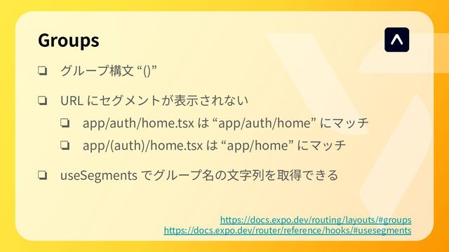 ❏ グループ構⽂ “()”
❏ URL にセグメントが表⽰されない
❏ app/auth/home.tsx は “app/auth/home” にマッチ
❏ app/(auth)/home.tsx は “app/home” にマッチ
❏ useSegments でグループ名の⽂字列を取得できる
Groups
https://docs.expo.dev/routing/layouts/#groups
https://docs.expo.dev/router/reference/hooks/#usesegments

